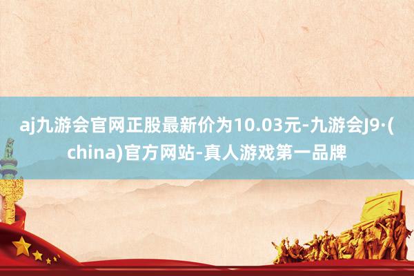 aj九游会官网正股最新价为10.03元-九游会J9·(china)官方网站-真人游戏第一品牌