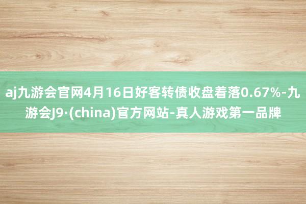 aj九游会官网4月16日好客转债收盘着落0.67%-九游会J9·(china)官方网站-真人游戏第一品牌