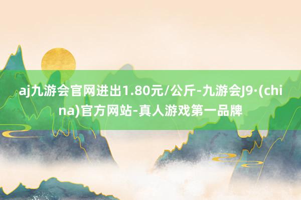 aj九游会官网进出1.80元/公斤-九游会J9·(china)官方网站-真人游戏第一品牌