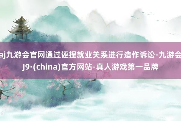 aj九游会官网通过诬捏就业关系进行造作诉讼-九游会J9·(china)官方网站-真人游戏第一品牌