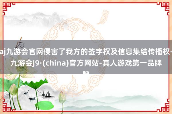 aj九游会官网侵害了我方的签字权及信息集结传播权-九游会J9·(china)官方网站-真人游戏第一品牌