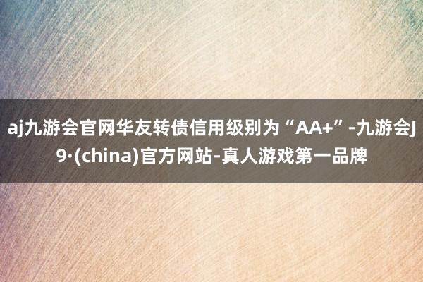 aj九游会官网华友转债信用级别为“AA+”-九游会J9·(china)官方网站-真人游戏第一品牌