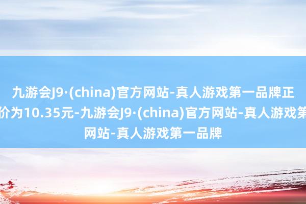 九游会J9·(china)官方网站-真人游戏第一品牌正股最新价为10.35元-九游会J9·(china)官方网站-真人游戏第一品牌