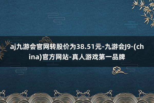 aj九游会官网转股价为38.51元-九游会J9·(china)官方网站-真人游戏第一品牌