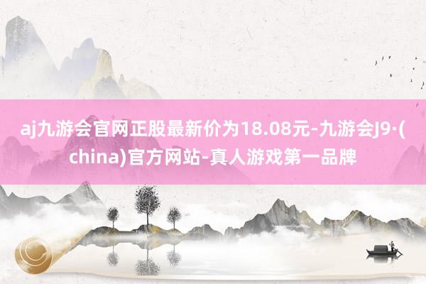 aj九游会官网正股最新价为18.08元-九游会J9·(china)官方网站-真人游戏第一品牌