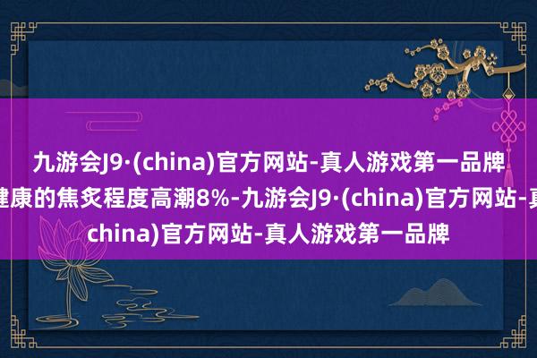 九游会J9·(china)官方网站-真人游戏第一品牌各形态标中惟有健康的焦炙程度高潮8%-九游会J9·(china)官方网站-真人游戏第一品牌