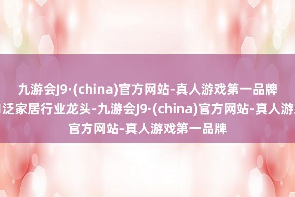 九游会J9·(china)官方网站-真人游戏第一品牌公司为国内泛家居行业龙头-九游会J9·(china)官方网站-真人游戏第一品牌