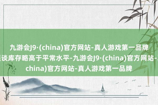 九游会J9·(china)官方网站-真人游戏第一品牌现在连花清瘟的渠谈库存略高于平常水平-九游会J9·(china)官方网站-真人游戏第一品牌