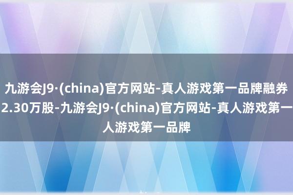 九游会J9·(china)官方网站-真人游戏第一品牌融券卖出2.30万股-九游会J9·(china)官方网站-真人游戏第一品牌