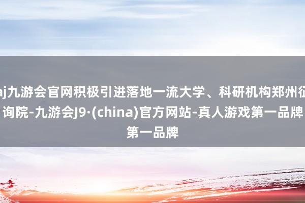 aj九游会官网积极引进落地一流大学、科研机构郑州征询院-九游会J9·(china)官方网站-真人游戏第一品牌