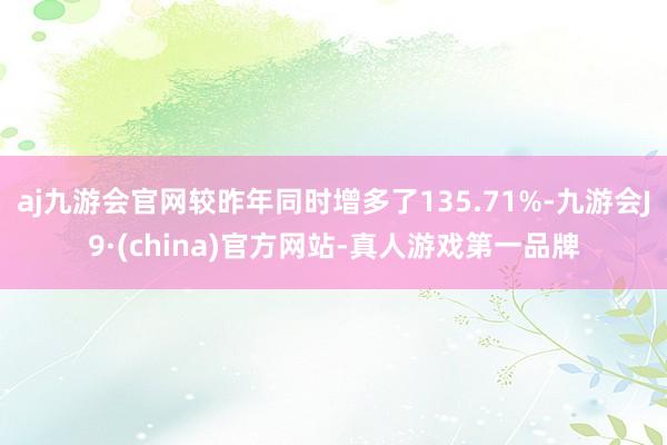 aj九游会官网较昨年同时增多了135.71%-九游会J9·(china)官方网站-真人游戏第一品牌