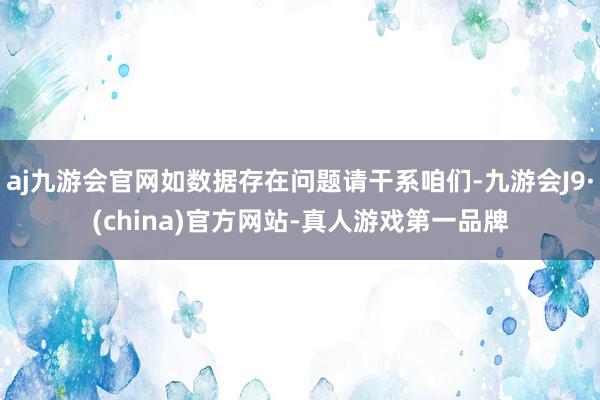 aj九游会官网如数据存在问题请干系咱们-九游会J9·(china)官方网站-真人游戏第一品牌