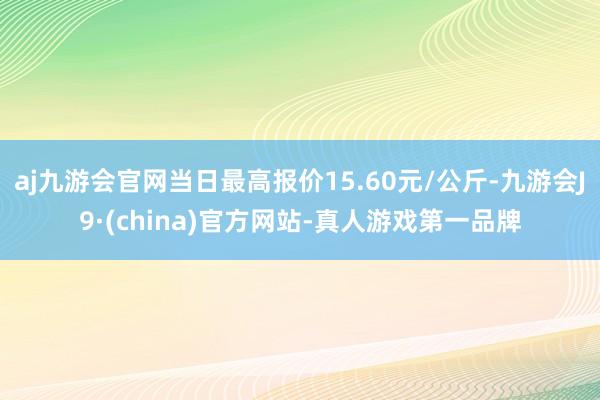 aj九游会官网当日最高报价15.60元/公斤-九游会J9·(china)官方网站-真人游戏第一品牌