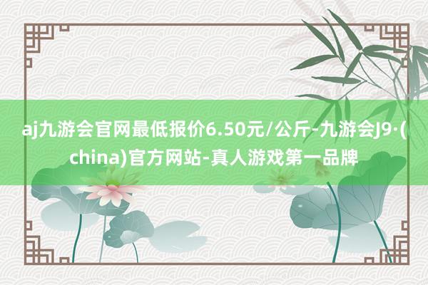 aj九游会官网最低报价6.50元/公斤-九游会J9·(china)官方网站-真人游戏第一品牌