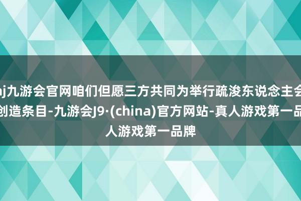 aj九游会官网咱们但愿三方共同为举行疏浚东说念主会议创造条目-九游会J9·(china)官方网站-真人游戏第一品牌