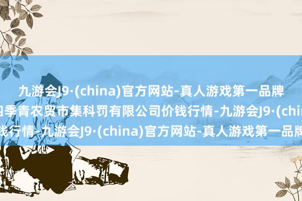 九游会J9·(china)官方网站-真人游戏第一品牌2024年6月17日湖北四季青农贸市集科罚有限公司价钱行情-九游会J9·(china)官方网站-真人游戏第一品牌