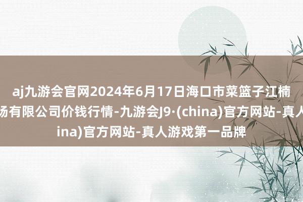 aj九游会官网2024年6月17日海口市菜篮子江楠农家具批发商场有限公司价钱行情-九游会J9·(china)官方网站-真人游戏第一品牌