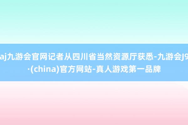 aj九游会官网记者从四川省当然资源厅获悉-九游会J9·(china)官方网站-真人游戏第一品牌