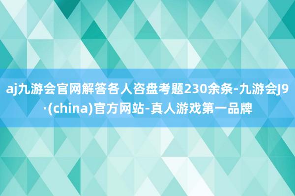 aj九游会官网解答各人咨盘考题230余条-九游会J9·(china)官方网站-真人游戏第一品牌