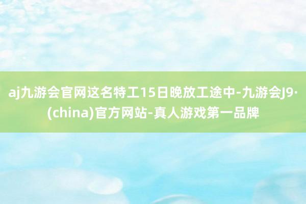 aj九游会官网这名特工15日晚放工途中-九游会J9·(china)官方网站-真人游戏第一品牌