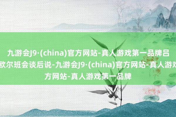 九游会J9·(china)官方网站-真人游戏第一品牌吕特17日与欧尔班会谈后说-九游会J9·(china)官方网站-真人游戏第一品牌