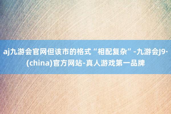 aj九游会官网但该市的格式“相配复杂”-九游会J9·(china)官方网站-真人游戏第一品牌