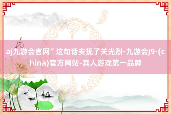 aj九游会官网”这句话安抚了关光烈-九游会J9·(china)官方网站-真人游戏第一品牌