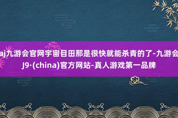 aj九游会官网宇宙目田那是很快就能杀青的了-九游会J9·(china)官方网站-真人游戏第一品牌