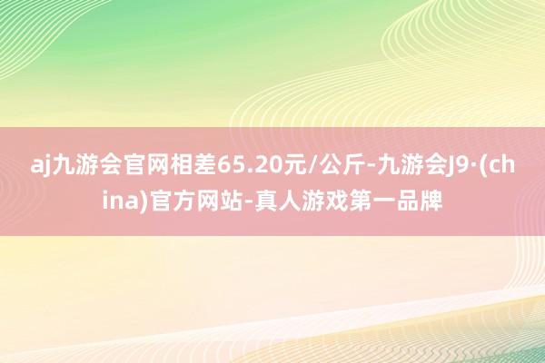 aj九游会官网相差65.20元/公斤-九游会J9·(china)官方网站-真人游戏第一品牌