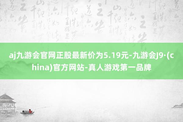 aj九游会官网正股最新价为5.19元-九游会J9·(china)官方网站-真人游戏第一品牌