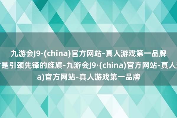 九游会J9·(china)官方网站-真人游戏第一品牌个性和立场才是引颈先锋的旌旗-九游会J9·(china)官方网站-真人游戏第一品牌