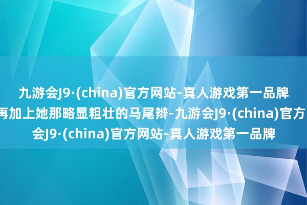 九游会J9·(china)官方网站-真人游戏第一品牌透出一种清白的渴慕！再加上她那略显粗壮的马尾辫-九游会J9·(china)官方网站-真人游戏第一品牌