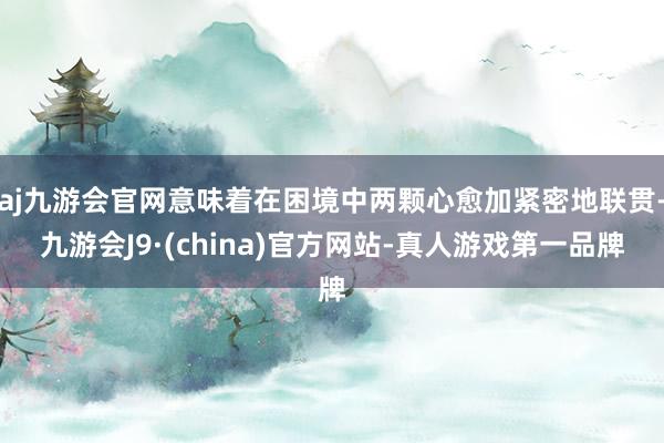 aj九游会官网意味着在困境中两颗心愈加紧密地联贯-九游会J9·(china)官方网站-真人游戏第一品牌