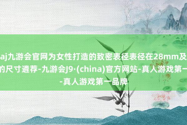 aj九游会官网为女性打造的致密表径表径在28mm及以下的尺寸遴荐-九游会J9·(china)官方网站-真人游戏第一品牌