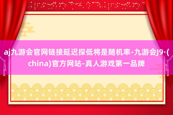 aj九游会官网链接延迟探低将是随机率-九游会J9·(china)官方网站-真人游戏第一品牌