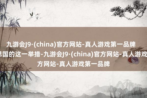 九游会J9·(china)官方网站-真人游戏第一品牌        好意思国的这一举措-九游会J9·(china)官方网站-真人游戏第一品牌