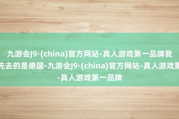 九游会J9·(china)官方网站-真人游戏第一品牌我们那次先去的是德国-九游会J9·(china)官方网站-真人游戏第一品牌