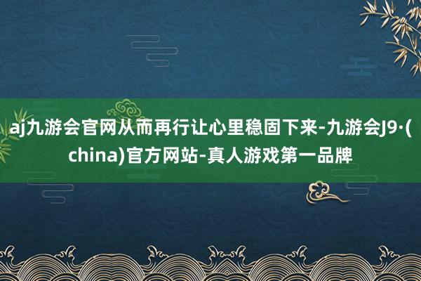 aj九游会官网从而再行让心里稳固下来-九游会J9·(china)官方网站-真人游戏第一品牌