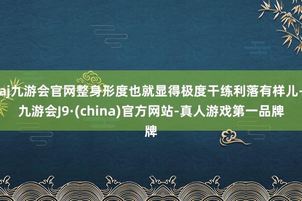 aj九游会官网整身形度也就显得极度干练利落有样儿-九游会J9·(china)官方网站-真人游戏第一品牌