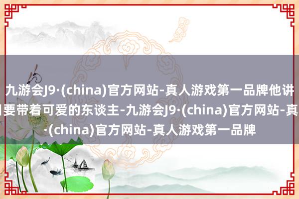 九游会J9·(china)官方网站-真人游戏第一品牌他讲：        以后细目要带着可爱的东谈主-九游会J9·(china)官方网站-真人游戏第一品牌