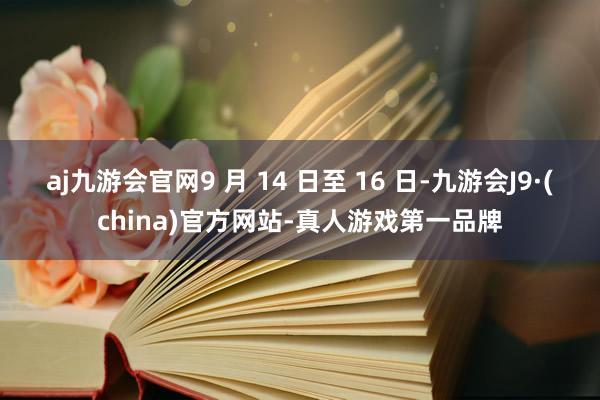 aj九游会官网9 月 14 日至 16 日-九游会J9·(china)官方网站-真人游戏第一品牌