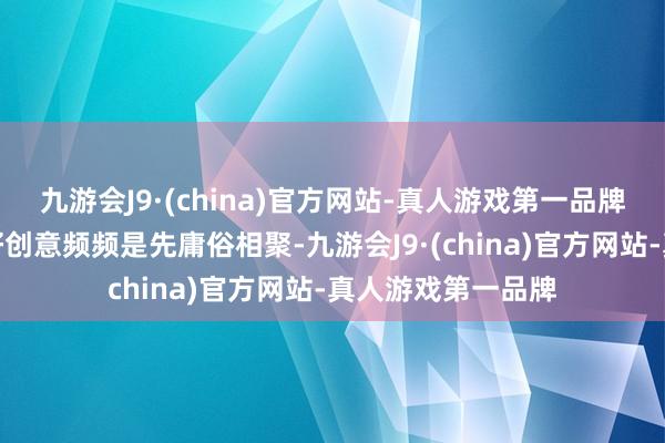 九游会J9·(china)官方网站-真人游戏第一品牌再拘谨建议一个好创意频频是先庸俗相聚-九游会J9·(china)官方网站-真人游戏第一品牌