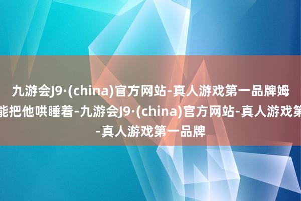 九游会J9·(china)官方网站-真人游戏第一品牌姆妈还没能把他哄睡着-九游会J9·(china)官方网站-真人游戏第一品牌