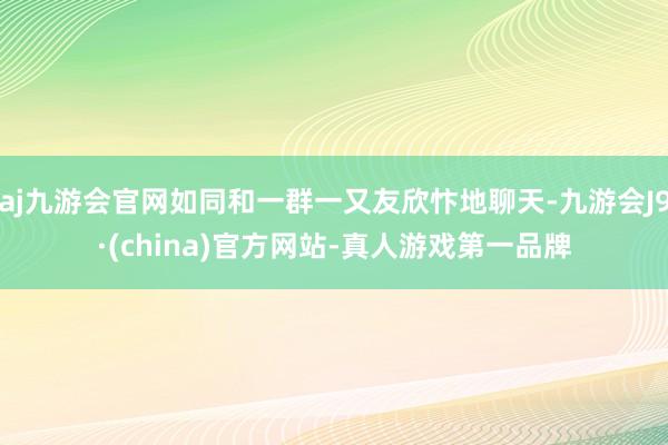 aj九游会官网如同和一群一又友欣忭地聊天-九游会J9·(china)官方网站-真人游戏第一品牌