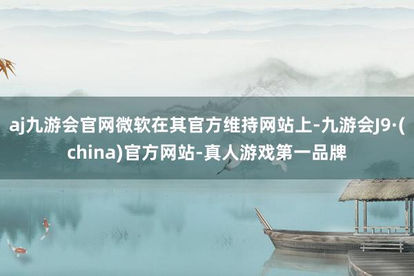 aj九游会官网微软在其官方维持网站上-九游会J9·(china)官方网站-真人游戏第一品牌