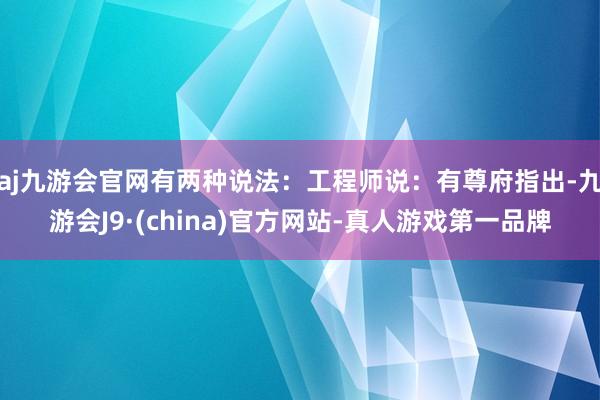 aj九游会官网有两种说法：工程师说：有尊府指出-九游会J9·(china)官方网站-真人游戏第一品牌