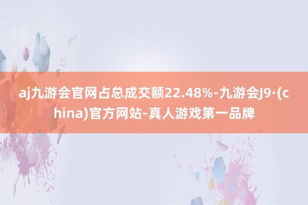 aj九游会官网占总成交额22.48%-九游会J9·(china)官方网站-真人游戏第一品牌