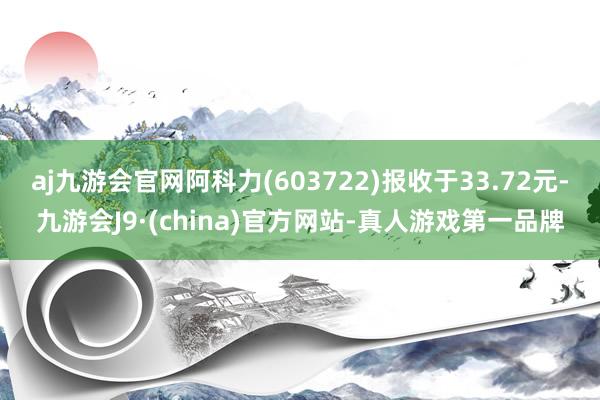 aj九游会官网阿科力(603722)报收于33.72元-九游会J9·(china)官方网站-真人游戏第一品牌