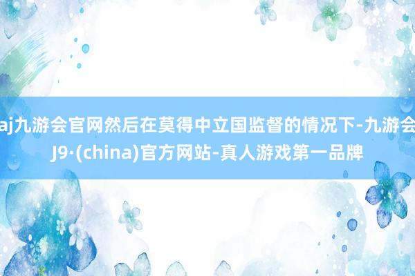 aj九游会官网然后在莫得中立国监督的情况下-九游会J9·(china)官方网站-真人游戏第一品牌