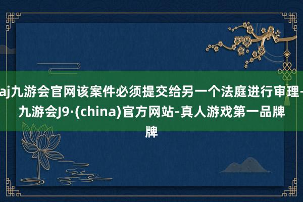 aj九游会官网该案件必须提交给另一个法庭进行审理-九游会J9·(china)官方网站-真人游戏第一品牌